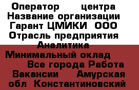 Оператор Call-центра › Название организации ­ Гарант-ЦМИКИ, ООО › Отрасль предприятия ­ Аналитика › Минимальный оклад ­ 17 000 - Все города Работа » Вакансии   . Амурская обл.,Константиновский р-н